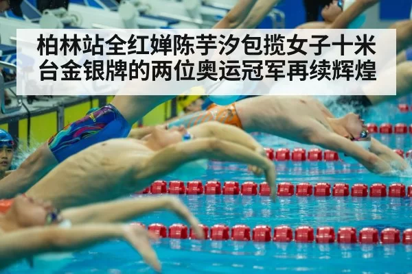 柏林站全红婵陈芋汐包揽女子十米台金银牌的两位奥运冠军再续辉煌