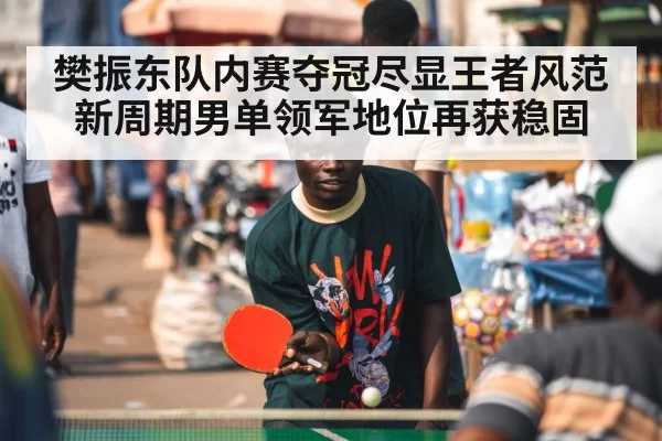樊振东队内赛夺冠尽显王者风范 新周期男单领军地位再获稳固